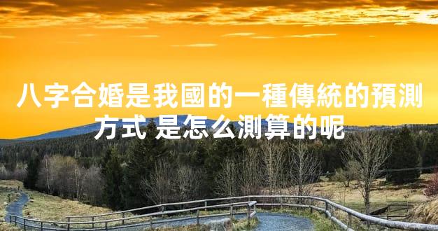 八字合婚是我國的一種傳統的預測方式 是怎么測算的呢